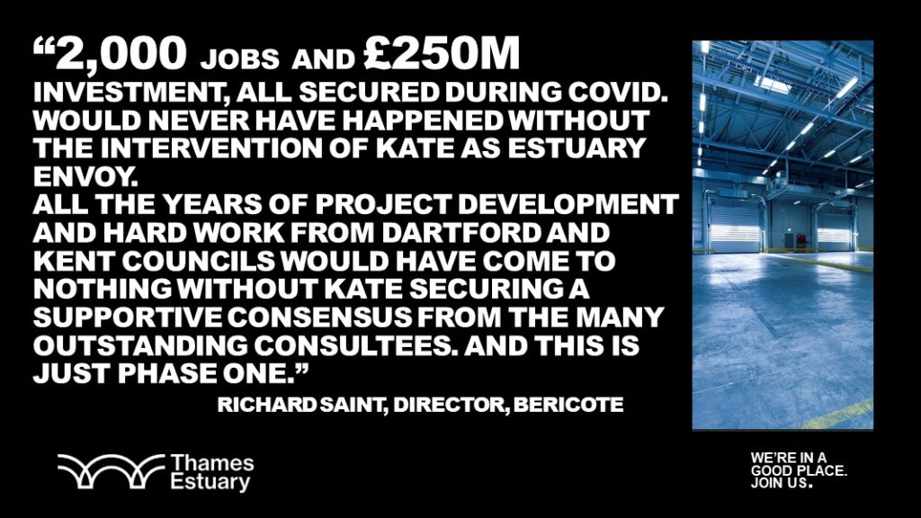  — RICHARD SAINT, DIRECTOR OF BERICOTE (DEVELOPER) said“2,000 jobs and £250m investment, all secured during Covid…All the years of project development and hard work from Dartford and Kent County Council would have come to nothing without Kate securing a supportive consensus from the many outstanding consultees. And this is just phase one.” 