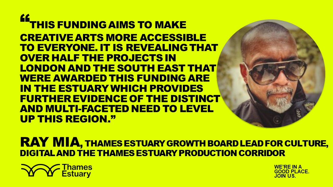 Ray Mia, Thames Estuary Growth Board Lead for Culture, Digital and the Thames Estuary Production Corridor saying "This funding aims to make creative arts more accessible to everyone. it is revealing that over half the projects in London and the South East that were awarded this funding are in the Estuary which provides further evidence of the distinct and multi-faceted need to level up this region.”